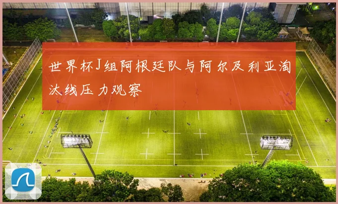 世界杯J组阿根廷队与阿尔及利亚淘汰线压力观察