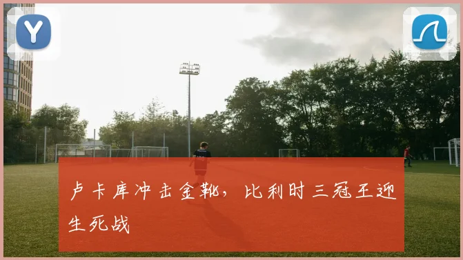 卢卡库冲击金靴，比利时三冠王迎生死战