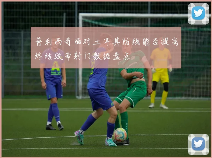 普利西奇面对土耳其防线能否提高终结效率射门数据盘点