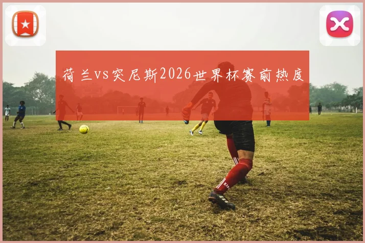 荷兰vs突尼斯2026世界杯赛前热度