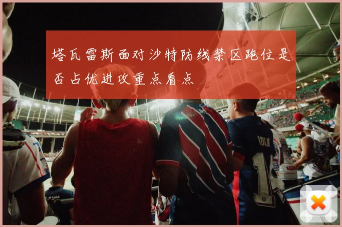 塔瓦雷斯面对沙特防线禁区跑位是否占优进攻重点看点